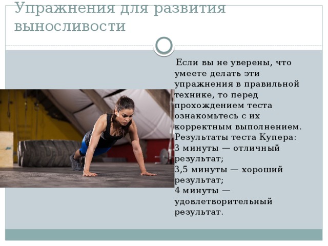 Упражнения для развития выносливости  Если вы не уверены, что умеете делать эти упражнения в правильной технике, то перед прохождением теста ознакомьтесь с их корректным выполнением.  Результаты теста Купера:  3 минуты — отличный результат;  3,5 минуты — хороший результат;  4 минуты — удовлетворительный результат. 