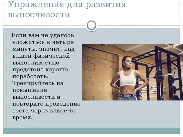 Упражнения для развития выносливости  Если вам не удалось уложиться в четыре минуты, значит, над вашей физической выносливостью предстоит хорошо поработать. Тренируйтесь на повышение выносливости и повторите проведение теста через какое-то время.  