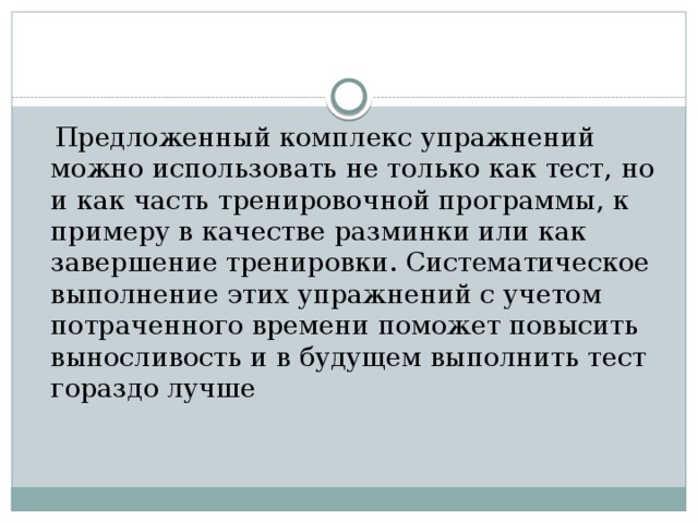  Предложенный комплекс упражнений можно использовать не только как тест, но и как часть тренировочной программы, к примеру в качестве разминки или как завершение тренировки. Систематическое выполнение этих упражнений с учетом потраченного времени поможет повысить выносливость и в будущем выполнить тест гораздо лучше 