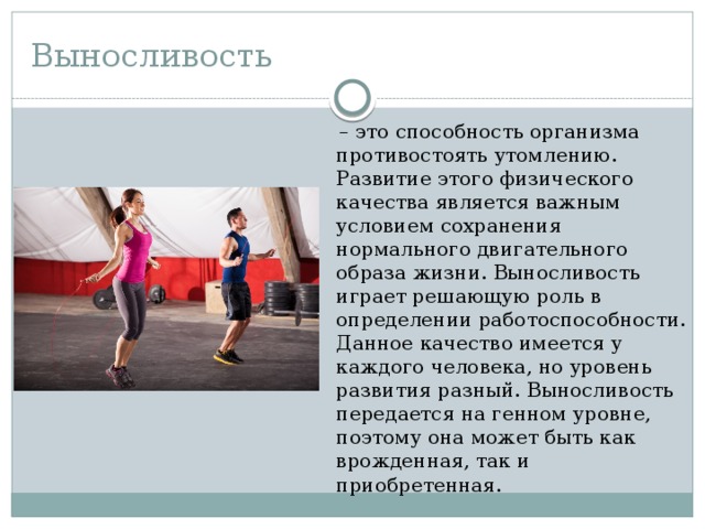 Выносливость – это способность организма противостоять утомлению. Развитие этого физического качества является важным условием сохранения нормального двигательного образа жизни. Выносливость играет решающую роль в определении работоспособности. Данное качество имеется у каждого человека, но уровень развития разный. Выносливость передается на генном уровне, поэтому она может быть как врожденная, так и приобретенная. 