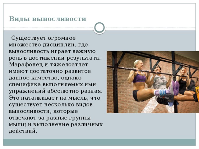  Виды выносливости    Существует огромное множество дисциплин, где выносливость играет важную роль в достижении результата. Марафонец и тяжелоатлет имеют достаточно развитое данное качество, однако специфика выполняемых ими упражнений абсолютно разная. Это наталкивает на мысль, что существует несколько видов выносливости, которые отвечают за разные группы мышц и выполнение различных действий. 
