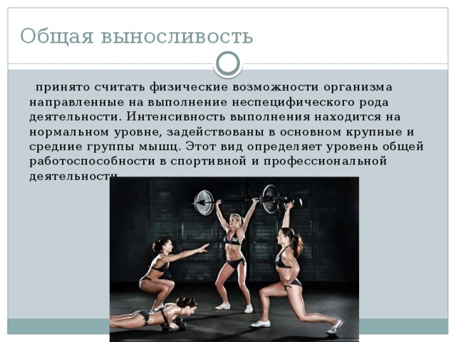 Общая выносливость    принято считать физические возможности организма направленные на выполнение неспецифического рода деятельности. Интенсивность выполнения находится на нормальном уровне, задействованы в основном крупные и средние группы мышц. Этот вид определяет уровень общей работоспособности в спортивной и профессиональной деятельности. 