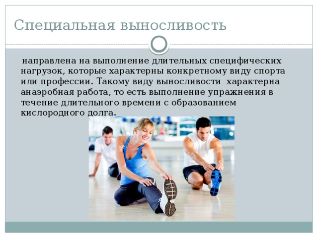 Специальная выносливость  направлена на выполнение длительных специфических нагрузок, которые характерны конкретному виду спорта или профессии. Такому виду выносливости  характерна анаэробная работа, то есть выполнение упражнения в течение длительного времени с образованием кислородного долга. 
