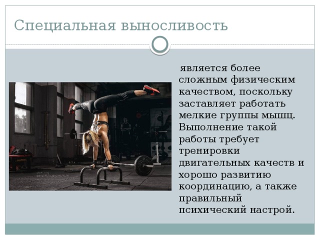Специальная выносливость  является более сложным физическим качеством, поскольку заставляет работать мелкие группы мышц. Выполнение такой работы требует тренировки двигательных качеств и хорошо развитию координацию, а также правильный психический настрой.   