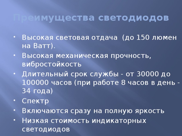 Преимущества светодиодов Высокая световая отдача (до 150 люмен на Ватт). Высокая механическая прочность, вибростойкость Длительный срок службы - от 30000 до 100000 часов (при работе 8 часов в день - 34 года) Спектр Включаются сразу на полную яркость Низкая стоимость индикаторных светодиодов 