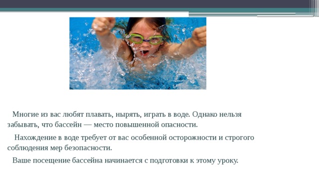 Многие из вас любят плавать, нырять, играть в воде. Однако нельзя забывать, что бассейн — место повышенной опасности.  Нахождение в воде требует от вас особенной осторожности и строгого соблюдения мер безопасности. Ваше посещение бассейна начинается с подготовки к этому уроку. 