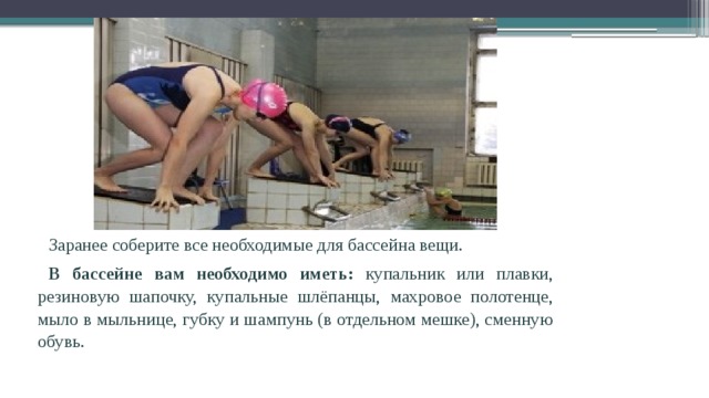 Заранее соберите все необходимые для бассейна вещи. В бассейне вам необходимо иметь: купальник или плавки, резиновую шапочку, купальные шлёпанцы, махровое полотенце, мыло в мыльнице, губку и шампунь (в отдельном мешке), сменную обувь. 