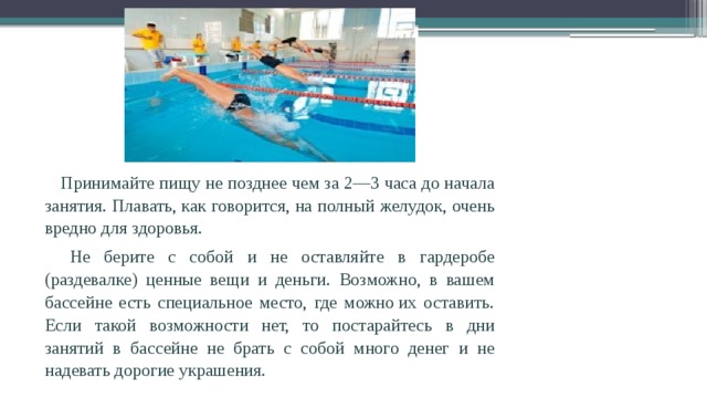  Принимайте пищу не позднее чем за 2—3 часа до начала занятия. Плавать, как говорится, на полный желудок, очень вредно для здоровья.  Не берите с собой и не оставляйте в гардеробе (раздевалке) ценные вещи и деньги. Возможно, в вашем бассейне есть специальное место, где можно их оставить. Если такой возможности нет, то постарайтесь в дни занятий в бассейне не брать с собой много денег и не надевать дорогие украшения. 