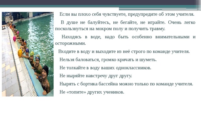  Если вы плохо себя чувствуете, предупредите об этом учителя.  В душе не балуйтесь, не бегайте, не играйте. Очень легко поскользнуться на мокром полу и получить травму.  Находясь в воде, надо быть особенно внимательными и осторожными. Входите в воду и выходите из неё строго по команде учителя.  Нельзя баловаться, громко кричать и шуметь.  Не толкайте в воду ваших одноклассников.  Не ныряйте навстречу друг другу.  Нырять с бортика бассейна можно только по команде учителя.  Не «топите» других учеников. 