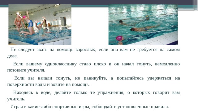 Не следует звать на помощь взрослых, если она вам не требуется на самом деле.  Если вашему однокласснику стало плохо и он начал тонуть, немедленно позовите учителя.  Если вы начали тонуть, не паникуйте, а попытайтесь удержаться на поверхности воды и зовите на помощь.  Находясь в воде, делайте только те упражнения, о которых говорит вам учитель. Играя в какие-либо спортивные игры, соблюдайте установленные правила. 