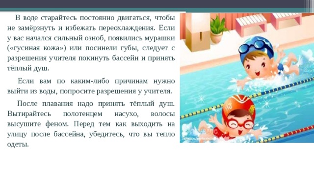  В воде старайтесь постоянно двигаться, чтобы не замёрзнуть и избежать переохлаждения. Если у вас начался сильный озноб, появились мурашки («гусиная кожа») или посинели губы, следует с разрешения учителя покинуть бассейн и принять тёплый душ.  Если вам по каким-либо причинам нужно выйти из воды, попросите разрешения у учителя.  После плавания надо принять тёплый душ. Вытирайтесь полотенцем насухо, волосы высушите феном. Перед тем как выходить на улицу после бассейна, убе­дитесь, что вы тепло одеты.   