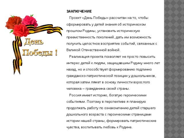 ЗАКЛЮЧЕНИЕ  Проект «День Победы» рассчитан на то, чтобы сформировать у детей знания об историческом прошлом Родины, установить историческую преемственность поколений, дать им возможность получить целостное восприятие событий, связанных с Великой Отечественной войной.  Реализация проекта позволяет не просто повысить интерес детей к людям, защищавшим Родину много лет назад, но и способствует формированию подлинно гражданско-патриотической позиции у дошкольников, которая затем ляжет в основу личности взрослого человека – гражданина своей страны.  Россия имеет историю, богатую героическими событиями. Поэтому в перспективе я планирую продолжать работу по ознакомлению детей старшего дошкольного возраста с героическими страницами истории нашей страны, формировать патриотические чувства, воспитывать любовь к Родине. 