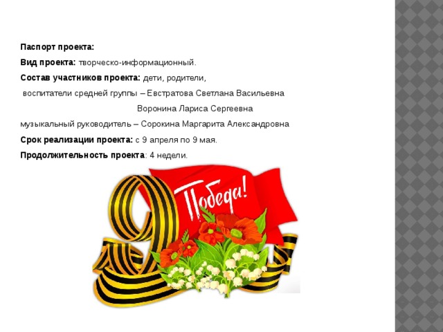 Паспорт проекта: Вид проекта:  творческо-информационный. Состав участников проекта:  дети, родители,  воспитатели средней группы – Евстратова Светлана Васильевна  Воронина Лариса Сергеевна музыкальный руководитель – Сорокина Маргарита Александровна Срок реализации проекта:  с 9 апреля по 9 мая. Продолжительность проекта : 4 недели. 