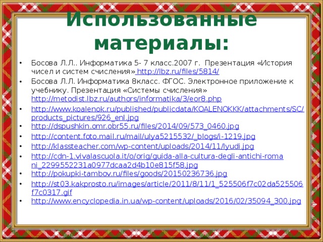Использованные материалы: Босова Л.Л.. Информатика 5- 7 класс.2007 г. Презентация «История чисел и систем счисления»  http://lbz.ru/files/5814/ Босова Л.Л. Информатика 8класс. ФГОС. Электронное приложение к учебнику. Презентация «Системы счисления» http://metodist.lbz.ru/authors/informatika/3/eor8.php http://www.koalenok.ru/published/publicdata/KOALENOKKK/attachments/SC/products_pictures/926_enl.jpg http://dspushkin.omr.obr55.ru/files/2014/09/573_0460.jpg http://content.foto.mail.ru/mail/ulya5215532/_blogs/i-1219.jpg http://klassteacher.com/wp-content/uploads/2014/11/lyudi.jpg http://cdn-1.vivalascuola.it/o/orig/guida-alla-cultura-degli-antichi-romani_2299552231a0977dcaa2d4b10e815f58.jpg http://pokupki-tambov.ru/files/goods/20150236736.jpg http://st03.kakprosto.ru/images/article/2011/8/11/1_525506f7c02da525506f7c0317.gif http://www.encyclopedia.in.ua/wp-content/uploads/2016/02/35094_300.jpg 