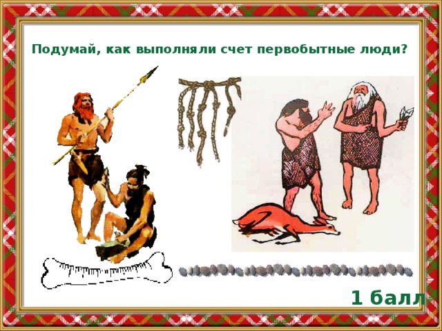 Подумай, как выполняли счет первобытные люди? 1 балл 