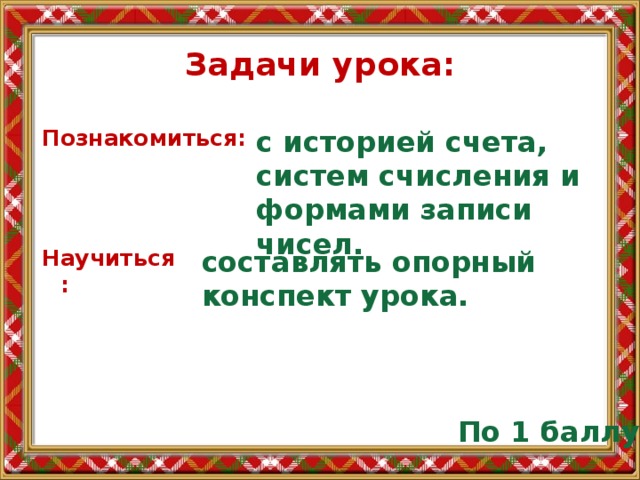 Задачи урока: Познакомиться: с историей счета, систем счисления и формами записи чисел. Научиться : составлять опорный конспект урока. По 1 баллу 