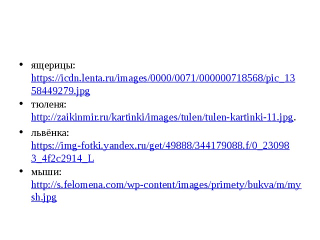 ящерицы: https://icdn.lenta.ru/images/0000/0071/000000718568/pic_1358449279.jpg тюленя: http://zaikinmir.ru/kartinki/images/tulen/tulen-kartinki-11.jpg . львёнка: https://img-fotki.yandex.ru/get/49888/344179088.f/0_230983_4f2c2914_L мыши: http://s.felomena.com/wp-content/images/primety/bukva/m/mysh.jpg 