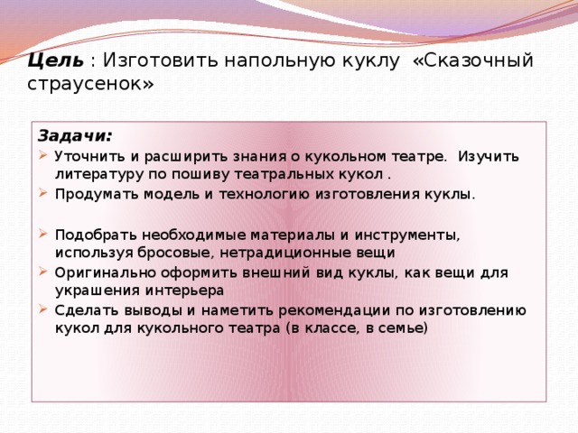 Цель : Изготовить напольную куклу «Сказочный страусенок»   Задачи: Уточнить и расширить знания о кукольном театре. Изучить литературу по пошиву театральных кукол . Продумать модель и технологию изготовления куклы. Подобрать необходимые материалы и инструменты, используя бросовые, нетрадиционные вещи Оригинально оформить внешний вид куклы, как вещи для украшения интерьера Сделать выводы и наметить рекомендации по изготовлению кукол для кукольного театра (в классе, в семье) 