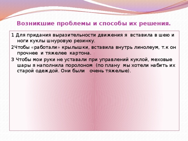 Возникшие проблемы и способы их решения. 1 Для придания выразительности движения я вставила в шею и ноги куклы шнуровую резинку. 2Чтобы «работали» крылышки, вставила внутрь линолеум, т.к он прочнее и тяжелее картона. 3 Чтобы мои руки не уставали при управлений куклой, меховые шары я наполнила поролоном (по плану мы хотели набить их старой одеждой. Они были очень тяжелые). 