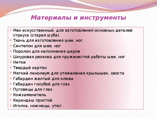 Материалы и инструменты Мех искусственный, для изготовления основных деталей страуса (старая шуба). Ткань для изготовления шеи, ног. Синтепон для шеи, ног Поролон для наполнения шаров Шнуровая резинка для пружинистой работы шеи, ног Нитки Твердый картон Мягкий линолеум для утяжеления крылышек, хвоста Габардин желтый для клюва Габардин голубой для глаз Пуговицы для глаз Кожзаменитель Карандаш простой Иголка, ножницы, утюг. 