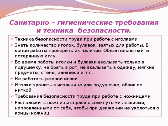 Санитарно – гигиенические требования и техника безопасности. Техника безопасности труда при работе с иголками. Знать количество иголок, булавок, взятых для работы. В конце работы проверить их наличие. Обязательно найти потерянную иглу. Во время работы иголки и булавки вкалывать только в подушечку, не брать в рот, не вкалывать в одежду, мягкие предметы, стены, занавеси и т.п. Не работать ржавой иглой Иголки хранить в игольнице или подушечке, обвив ее ниткой Требования безопасности труда при работе с ножницами Расположить ножницы справа с сомкнутыми лезвиями, направленными от себя, чтобы при движении не уколоться о концы ножниц 