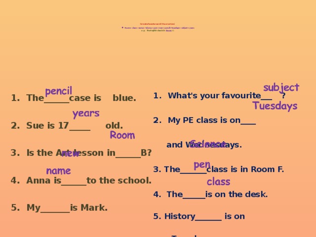         Complete the sentences with the correct word.   • Room • class • name • Science • pen • new • pencil• Tuesdays • subject • years  e.g.  The English class is in  Room  C.     What's your favourite___  ? What's your favourite___  ? What's your favourite___  ? What's your favourite___  ? What's your favourite___  ?  My PE class is on____ My PE class is on____ My PE class is on____ My PE class is on____ My PE class is on____   and Wednesdays.  3. The_______class is in Room F.  4. The______is on the desk.  5. History_______  is on   Tuesdays. The______case is blue. The______case is blue. The______case is blue. The______case is blue. The______case is blue.  Sue is 17_____  old. Sue is 17_____  old. Sue is 17_____  old. Sue is 17_____  old. Sue is 17_____  old.  Is the Art lesson in______B? Is the Art lesson in______B? Is the Art lesson in______B? Is the Art lesson in______B? Is the Art lesson in______B?  Anna is______to the school. Anna is______to the school. Anna is______to the school. Anna is______to the school. Anna is______to the school.  My_______is Mark. My_______is Mark. My_______is Mark. My_______is Mark. My_______is Mark. 