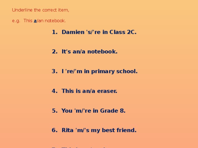 Underline the correct item,   e.g.  This a /an notebook.   Damien 's/'re in Class 2C. Damien 's/'re in Class 2C. Damien 's/'re in Class 2C. Damien 's/'re in Class 2C. Damien 's/'re in Class 2C.  It's an/a notebook. It's an/a notebook. It's an/a notebook. It's an/a notebook. It's an/a notebook.  I 're/'m in primary school. I 're/'m in primary school. I 're/'m in primary school. I 're/'m in primary school. I 're/'m in primary school.  This is an/a eraser. This is an/a eraser. This is an/a eraser. This is an/a eraser. This is an/a eraser.  You 'm/'re in Grade 8. You 'm/'re in Grade 8. You 'm/'re in Grade 8. You 'm/'re in Grade 8. You 'm/'re in Grade 8.  Rita 'm/'s my best friend. Rita 'm/'s my best friend. Rita 'm/'s my best friend. Rita 'm/'s my best friend. Rita 'm/'s my best friend.  This is an/a atlas. This is an/a atlas. This is an/a atlas. This is an/a atlas. This is an/a atlas.  Lyn am/is not new to the school. Lyn am/is not new to the school. Lyn am/is not new to the school. Lyn am/is not new to the school. Lyn am/is not new to the school.  Mary and Betty is/are in the same class. Mary and Betty is/are in the same class. Mary and Betty is/are in the same class. Mary and Betty is/are in the same class. Mary and Betty is/are in the same class.  It's an/a ruler. It's an/a ruler. It's an/a ruler. It's an/a ruler. It's an/a ruler. 