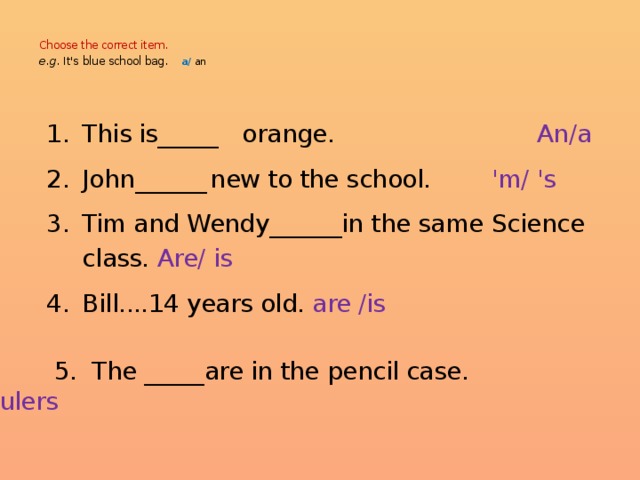  Choose the correct item.  e.g. It's  blue school bag.  а/  an    This is_____  orange. An/a John______  new to the school. 'm/ 's Tim and Wendy______in the same Science class. Are/ is Bill....14 years old. are /is This is_____  orange. An/a John______  new to the school. 'm/ 's Tim and Wendy______in the same Science class. Are/ is Bill....14 years old. are /is This is_____  orange. An/a John______  new to the school. 'm/ 's Tim and Wendy______in the same Science class. Are/ is Bill....14 years old. are /is This is_____  orange. An/a John______  new to the school. 'm/ 's Tim and Wendy______in the same Science class. Are/ is Bill....14 years old. are /is This is_____  orange. An/a John______  new to the school. 'm/ 's Tim and Wendy______in the same Science class. Are/ is Bill....14 years old. are /is  5. The _____are in the pencil case. Ruler/rulers 