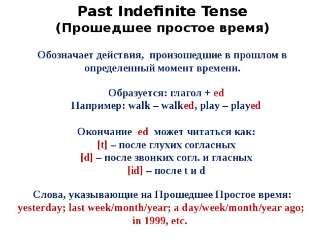 Past Indefinite Tense (Прошедшее простое время)  Обозначает действия, произошедшие в прошлом в определенный момент времени.  Образуется: глагол + ed Например: walk – walk ed , play – play ed Окончание ed может читаться как: [t] – после глухих согласных [d] – после звонких согл. и гласных [id] – после t и d Слова, указывающие на Прошедшее Простое время: yesterday; last week/month/year; a day/week/month/year ago; in 1999, etc.  