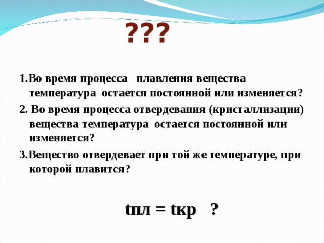  ??? 1.Во время процесса плавления вещества температура остается постоянной  или изменяется? 2. Во время процесса отвердевания (кристаллизации) вещества температура остается постоянной  или изменяется? 3.Вещество отвердевает при той же температуре, при которой плавится?   t пл = t кр ?  