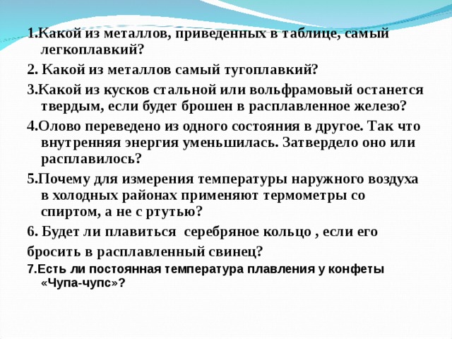 1.Какой из металлов, приведенных в таблице, самый легкоплавкий? 2. Какой из металлов самый тугоплавкий? 3.Какой из кусков стальной или вольфрамовый останется твердым, если будет брошен в расплавленное железо? 4 .Олово переведено из одного состояния в другое. Так что внутренняя энергия уменьшилась. Затвердело оно или расплавилось? 5 .Почему для измерения температуры наружного воздуха в холодных районах применяют термометры со спиртом, а не с ртутью? 6 . Будет ли плавиться серебряное кольцо , если его бросить в расплавленный свинец? 7.Есть ли постоянная температура плавления у конфеты «Чупа-чупс»?   