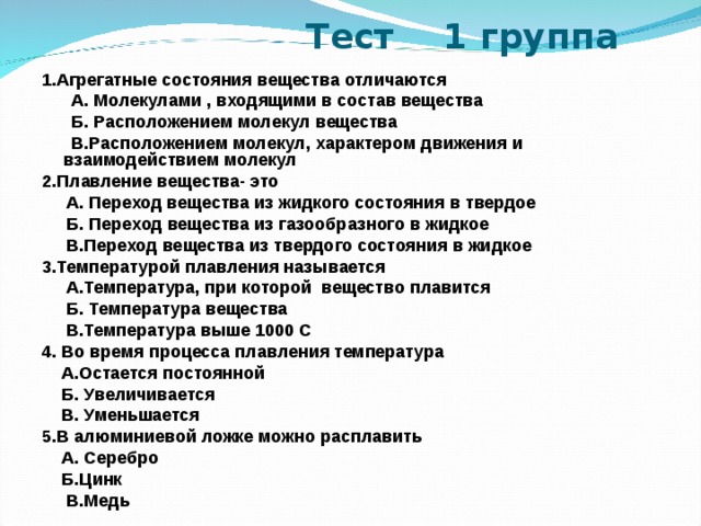  Тест  1 группа 1.Агрегатные состояния вещества отличаются  А. Молекулами , входящими в состав вещества  Б. Расположением молекул вещества  В.Расположением молекул, характером движения и взаимодействием молекул 2.Плавление вещества- это  А. Переход вещества из жидкого состояния в твердое  Б. Переход вещества из газообразного в жидкое  В.Переход вещества из твердого состояния в жидкое 3.Температурой плавления называется  А.Температура, при которой вещество плавится  Б. Температура вещества  В.Температура выше 1000 С 4. Во время процесса плавления температура  А.Остается постоянной  Б. Увеличивается  В. Уменьшается 5.В алюминиевой ложке можно расплавить  А. Серебро  Б.Цинк  В.Медь 