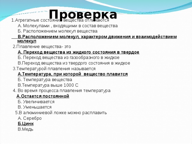  Проверка 1.Агрегатные состояния вещества отличаются  А. Молекулами , входящими в состав вещества  Б. Расположением молекул вещества  В.Расположением молекул, характером движения и взаимодействием молекул  2.Плавление вещества- это  А. Переход вещества из жидкого состояния в твердое  Б. Переход вещества из газообразного в жидкое  В.Переход вещества из твердого состояния в жидкое  3.Температурой плавления называется  А.Температура, при которой вещество плавится  Б. Температура вещества  В.Температура выше 1000 С  4. Во время процесса плавления температура  А.Остается постоянной  Б. Увеличивается  В. Уменьшается  5.В алюминиевой ложке можно расплавить  А. Серебро  Б.Цинк  В.Медь 
