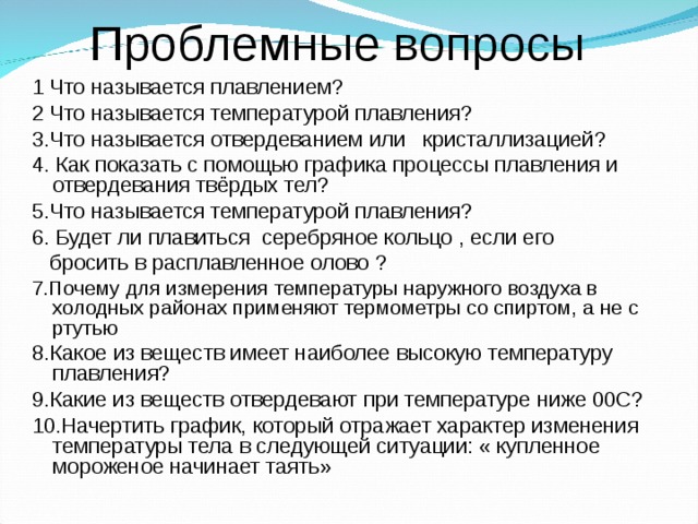  Проблемные вопросы 1 Что называется плавлением? 2 Что называется температурой плавления? 3.Что называется отвердеванием или кристаллизацией? 4. Как показать с помощью графика процессы плавления и отвердевания твёрдых тел? 5.Что называется температурой плавления? 6. Будет ли плавиться серебряное кольцо , если его  бросить в расплавленное олово  ? 7.Почему для измерения температуры наружного воздуха в холодных районах применяют термометры со спиртом, а не с ртутью 8.Какое из веществ имеет наиболее высокую температуру плавления? 9.Какие из веществ  отвердевают при температуре ниже 00С?  10.Начертить график, который отражает характер изменения температуры тела в следующей ситуации: « купленное мороженое начинает таять» 