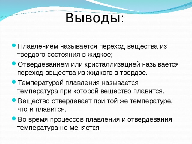  Выводы: Плавлением называется переход вещества из твердого состояния в жидкое; Отвердеванием или кристаллизацией называется переход вещества из жидкого в твердое. Температурой плавления называется температура при которой вещество плавится. Вещество отвердевает при той же температуре, что и плавится. Во время процессов плавления и отвердевания температура не меняется 