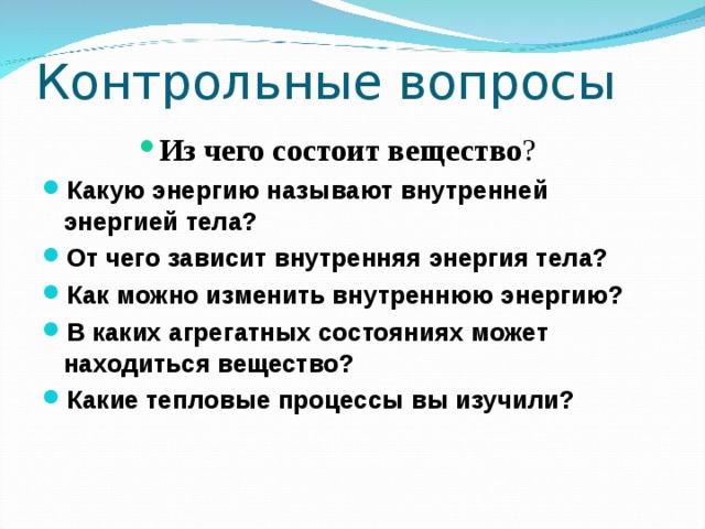 Контрольные вопросы Из чего состоит вещество ? Из чего состоит вещество ? Из чего состоит вещество ? Из чего состоит вещество ? Из чего состоит вещество ? Какую энергию называют внутренней энергией тела? От чего зависит внутренняя энергия тела? Как можно изменить внутреннюю энергию? В каких агрегатных состояниях может находиться вещество? Какие тепловые процессы вы изучили? 