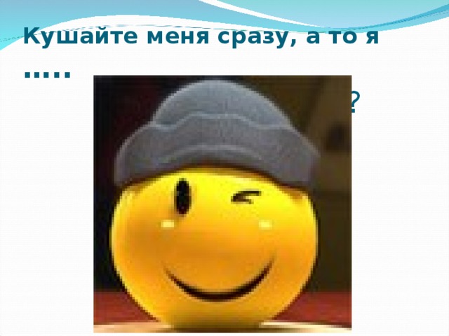 Кушайте меня сразу, а то я …..  Почему ? 
