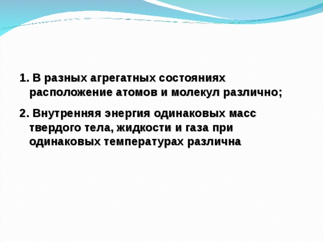 1. В разных агрегатных состояниях расположение атомов и молекул различно; 2. Внутренняя энергия одинаковых масс твердого тела, жидкости и газа при одинаковых температурах различна 