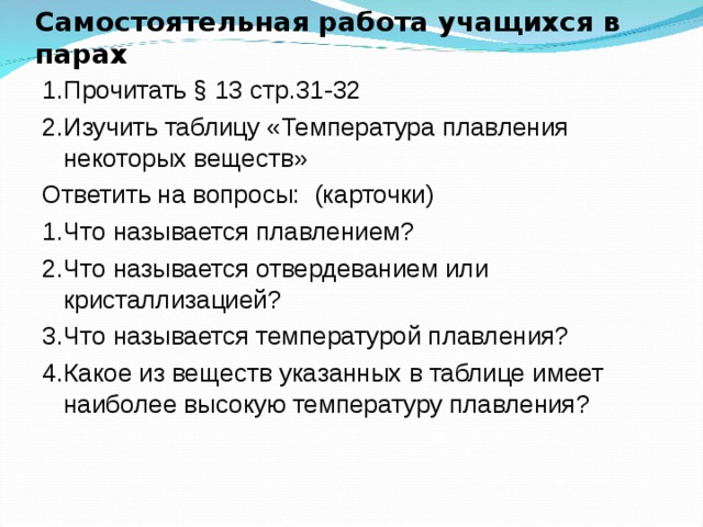 Самостоятельная работа учащихся в парах 1.Прочитать § 13  стр.31-32 2.Изучить таблицу «Температура плавления некоторых веществ» Ответить на вопросы: (карточки) 1.Что называется плавлением? 2.Что называется отвердеванием или кристаллизацией? 3.Что называется температурой плавления? 4 .Какое из веществ указанных в таблице имеет наиболее высокую температуру плавления? 