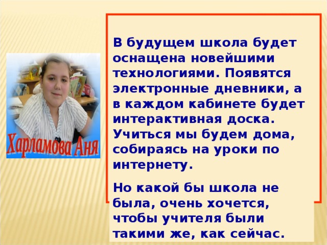 В будущем школа будет оснащена новейшими технологиями. Появятся электронные дневники, а в каждом кабинете будет интерактивная доска. Учиться мы будем дома, собираясь на уроки по интернету. Но какой бы школа не была, очень хочется, чтобы учителя были такими же, как сейчас. 