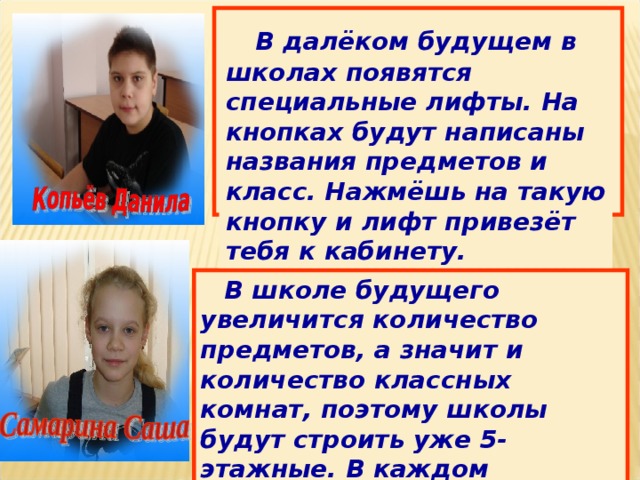  В далёком будущем в школах появятся специальные лифты. На кнопках будут написаны названия предметов и класс. Нажмёшь на такую кнопку и лифт привезёт тебя к кабинету.  В школе будущего увеличится количество предметов, а значит и количество классных комнат, поэтому школы будут строить уже 5-этажные. В каждом кабинете будет интерактивная доска. Вместо тетрадей у ребят будут сенсорные планшеты. 