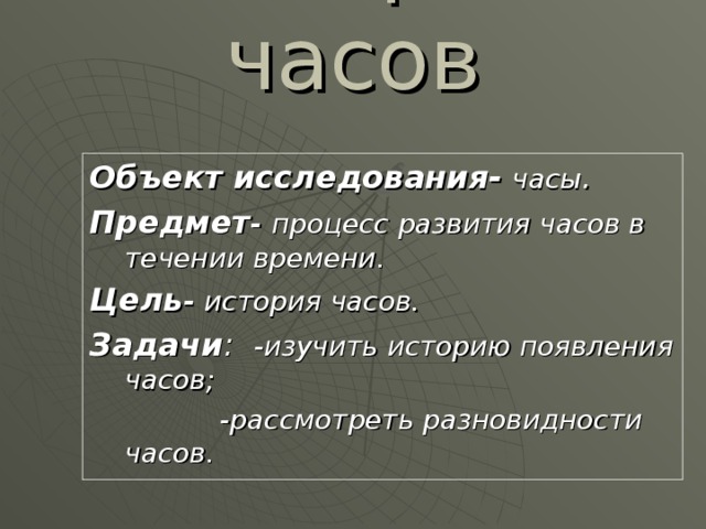 История часов Объект исследования-  часы . Предмет - процесс развития часов в течении времени. Цель - история часов. Задачи : -изучить историю появления часов;  -рассмотреть разновидности часов. 