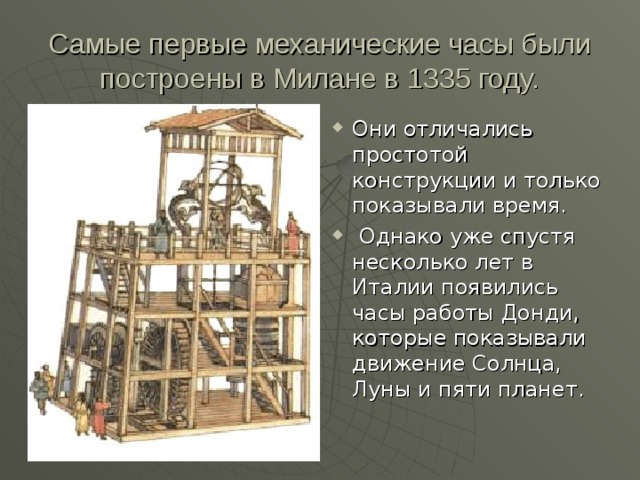 Самые первые механические часы были построены в Милане в 1335 году. Они отличались простотой конструкции и только показывали время.  Однако уже спустя несколько лет в Италии появились часы работы Донди, которые показывали движение Солнца, Луны и пяти планет.  