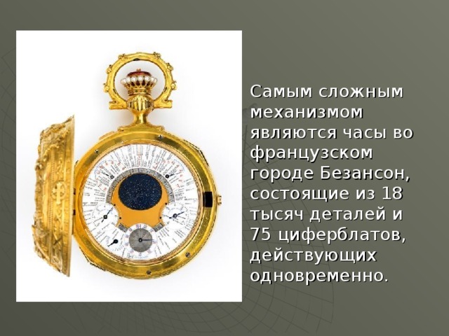 Самым сложным механизмом являются часы во французском городе Безансон, состоящие из 18 тысяч деталей и 75 циферблатов, действующих одновременно. 