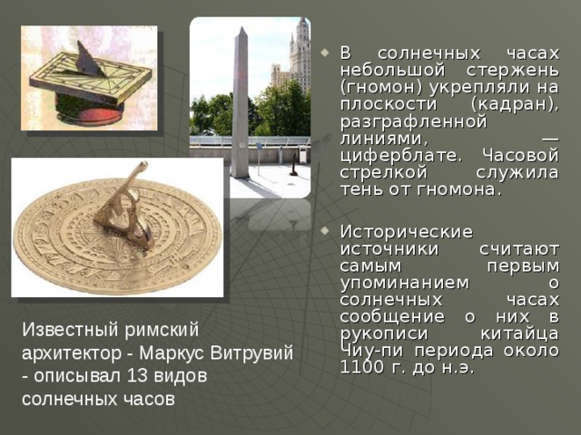В солнечных часах небольшой стержень (гномон) укрепляли на плоскости (кадран), разграфленной линиями, — циферблате. Часовой стрелкой служила тень от гномона.  Исторические источники считают самым первым упоминанием о солнечных часах сообщение о них в рукописи китайца Чиу-пи периода около 1100 г. до н.э.   Известный римский архитектор - Маркус Витрувий - описывал 13 видов солнечных часов 