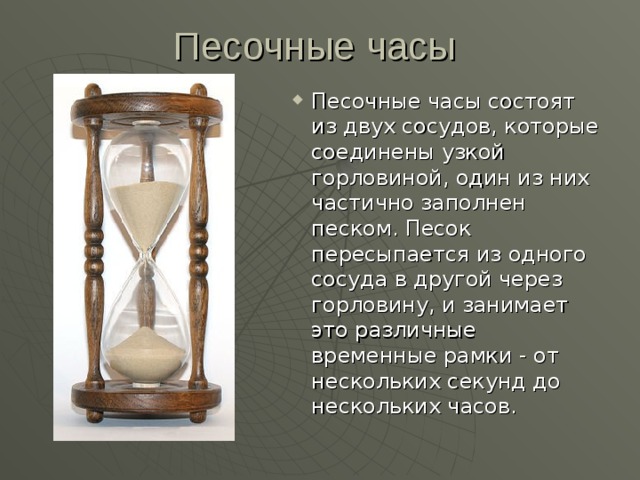 Песочные часы состоят из двух сосудов, которые соединены узкой горловиной, один из них частично заполнен песком. Песок пересыпается из одного сосуда в другой через горловину, и занимает это различные временные рамки - от нескольких секунд до нескольких часов. 
