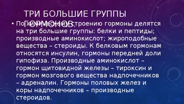 Три большие группы гормонов. По химическому строению гормоны делятся на три большие группы: белки и пептиды; производные аминокислот; жироподобные вещества – стероиды. К белковым гормонам относятся инсулин, гормоны передней доли гипофиза. Производные аминокислот – гормон щитовидной железы – тироксин и гормон мозгового вещества надпочечников – адреналин. Гормоны половых желез и коры надпочечников – производные стероидов. 