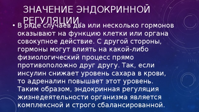 Значение эндокринной регуляции. В ряде случаев два или несколько гормонов оказывают на функцию клетки или органа совокупное действие. С другой стороны, гормоны могут влиять на какой-либо физиологический процесс прямо противоположно друг другу. Так, если инсулин снижает уровень сахара в крови, то адреналин повышает этот уровень. Таким образом, эндокринная регуляция жизнедеятельности организма является комплексной и строго сбалансированной. 