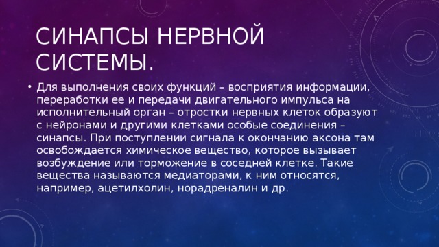 Синапсы нервной системы. Для выполнения своих функций – восприятия информации, переработки ее и передачи двигательного импульса на исполнительный орган – отростки нервных клеток образуют с нейронами и другими клетками особые соединения – синапсы. При поступлении сигнала к окончанию аксона там освобождается химическое вещество, которое вызывает возбуждение или торможение в соседней клетке. Такие вещества называются медиаторами, к ним относятся, например, ацетилхолин, норадреналин и др. 
