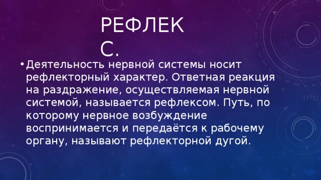 Рефлекс. Деятельность нервной системы носит рефлекторный характер. Ответная реакция на раздражение, осуществляемая нервной системой, называется рефлексом. Путь, по которому нервное возбуждение воспринимается и передаётся к рабочему органу, называют рефлекторной дугой. 